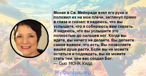 Монах в Св. Мейнраде взял его руки и положил их на мои плечи, заглянул прямо в глаза и сказал: я надеюсь, что вы услышите, что я собираюсь вам сказать. Я надеюсь, что вы услышите это полностью до пальцев ног. Когда вы