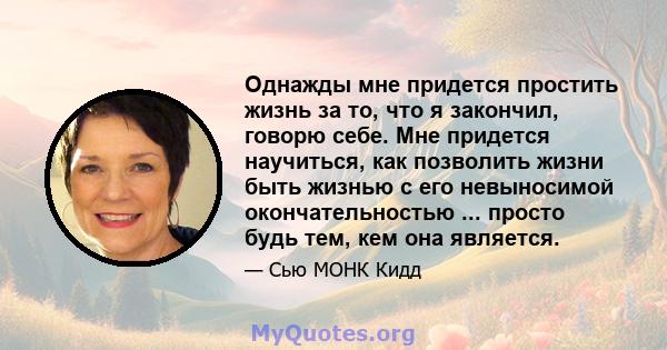 Однажды мне придется простить жизнь за то, что я закончил, говорю себе. Мне придется научиться, как позволить жизни быть жизнью с его невыносимой окончательностью ... просто будь тем, кем она является.