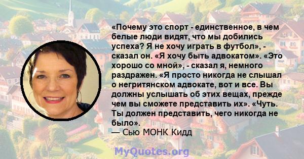 «Почему это спорт - единственное, в чем белые люди видят, что мы добились успеха? Я не хочу играть в футбол», - сказал он. «Я хочу быть адвокатом». «Это хорошо со мной», - сказал я, немного раздражен. «Я просто никогда