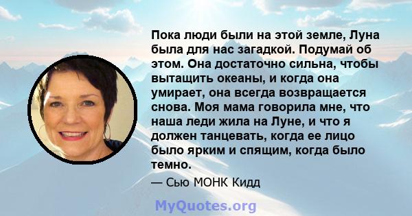 Пока люди были на этой земле, Луна была для нас загадкой. Подумай об этом. Она достаточно сильна, чтобы вытащить океаны, и когда она умирает, она всегда возвращается снова. Моя мама говорила мне, что наша леди жила на