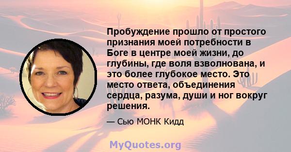 Пробуждение прошло от простого признания моей потребности в Боге в центре моей жизни, до глубины, где воля взволнована, и это более глубокое место. Это место ответа, объединения сердца, разума, души и ног вокруг решения.