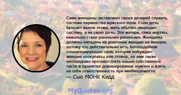 Сами женщины заставляют своих дочерей служить системе первенства мужского пола. Если дочь бросает вызов этому, мать обычно защищает систему, а не свою дочь. Эти матери, сами жертвы, невольно стали ранеными ранеными.