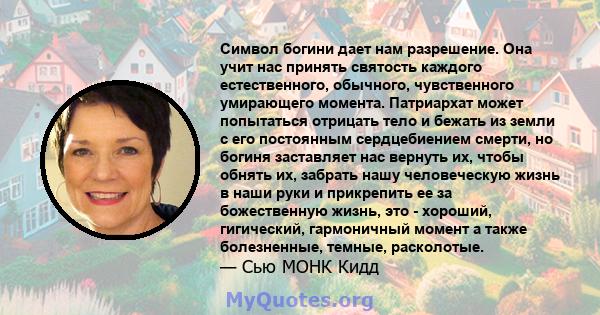 Символ богини дает нам разрешение. Она учит нас принять святость каждого естественного, обычного, чувственного умирающего момента. Патриархат может попытаться отрицать тело и бежать из земли с его постоянным