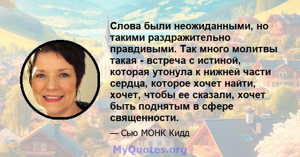 Слова были неожиданными, но такими раздражительно правдивыми. Так много молитвы такая - встреча с истиной, которая утонула к нижней части сердца, которое хочет найти, хочет, чтобы ее сказали, хочет быть поднятым в сфере 