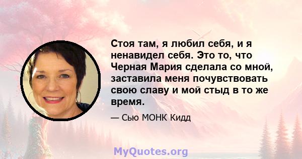 Стоя там, я любил себя, и я ненавидел себя. Это то, что Черная Мария сделала со мной, заставила меня почувствовать свою славу и мой стыд в то же время.