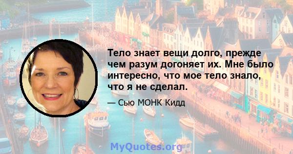 Тело знает вещи долго, прежде чем разум догоняет их. Мне было интересно, что мое тело знало, что я не сделал.