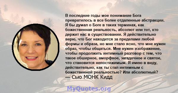 В последние годы мое понимание Бога превратилось в все более отдаленные абстракции. Я бы думал о Боге в таких терминах, как божественная реальность, абсолют или тот, кто держит нас в существовании. Я действительно верю, 