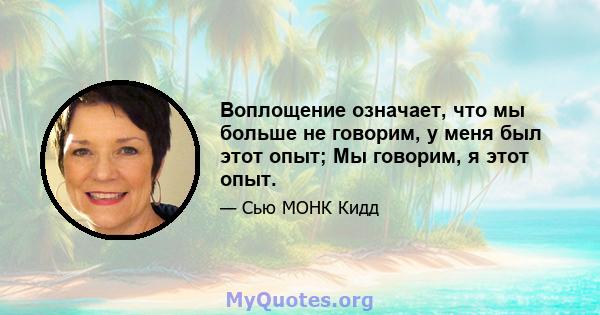 Воплощение означает, что мы больше не говорим, у меня был этот опыт; Мы говорим, я этот опыт.