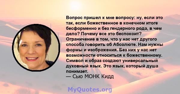 Вопрос пришел к мне вопросу: ну, если это так, если божественное в конечном итоге бесформенно и без гендерного рода, в чем дело? Почему все это беспокоит? Ограничение в том, что у нас нет другого способа говорить об