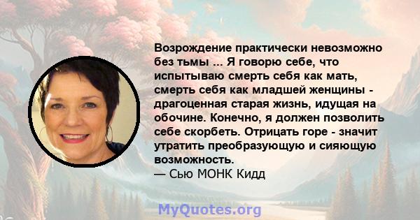 Возрождение практически невозможно без тьмы ... Я говорю себе, что испытываю смерть себя как мать, смерть себя как младшей женщины - драгоценная старая жизнь, идущая на обочине. Конечно, я должен позволить себе