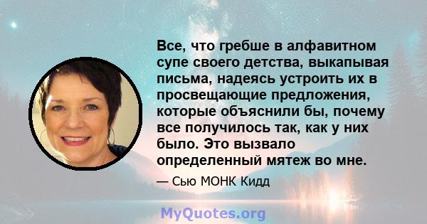 Все, что гребше в алфавитном супе своего детства, выкапывая письма, надеясь устроить их в просвещающие предложения, которые объяснили бы, почему все получилось так, как у них было. Это вызвало определенный мятеж во мне.