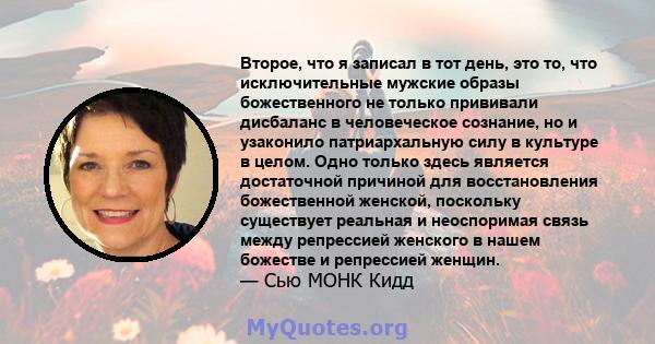 Второе, что я записал в тот день, это то, что исключительные мужские образы божественного не только прививали дисбаланс в человеческое сознание, но и узаконило патриархальную силу в культуре в целом. Одно только здесь