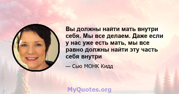 Вы должны найти мать внутри себя. Мы все делаем. Даже если у нас уже есть мать, мы все равно должны найти эту часть себя внутри