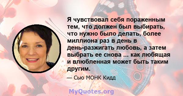 Я чувствовал себя пораженным тем, что должен был выбирать, что нужно было делать, более миллиона раз в день в день-разжигать любовь, а затем выбрать ее снова ... как любящая и влюбленная может быть таким другим.