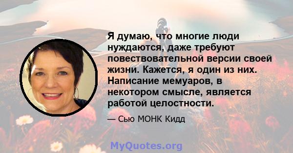 Я думаю, что многие люди нуждаются, даже требуют повествовательной версии своей жизни. Кажется, я один из них. Написание мемуаров, в некотором смысле, является работой целостности.