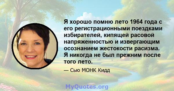 Я хорошо помню лето 1964 года с его регистрационными поездками избирателей, кипящей расовой напряженностью и извергающим осознанием жестокости расизма. Я никогда не был прежним после того лето.