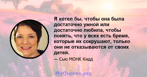 Я хотел бы, чтобы она была достаточно умной или достаточно любила, чтобы понять, что у всех есть бремя, которые их сокрушают, только они не отказываются от своих детей.