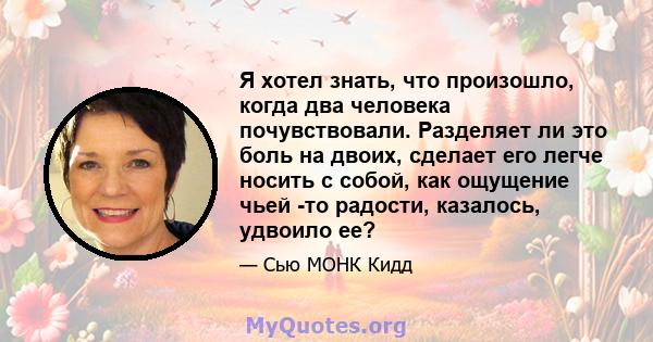 Я хотел знать, что произошло, когда два человека почувствовали. Разделяет ли это боль на двоих, сделает его легче носить с собой, как ощущение чьей -то радости, казалось, удвоило ее?