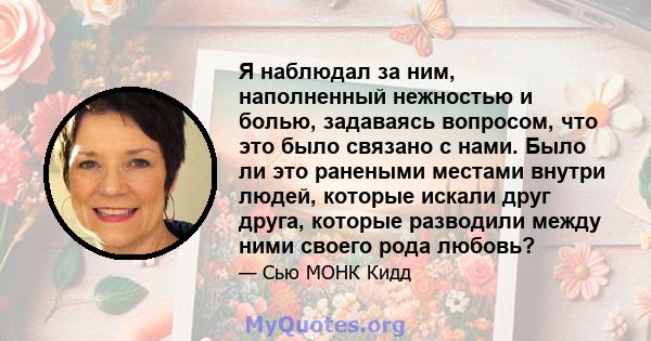 Я наблюдал за ним, наполненный нежностью и болью, задаваясь вопросом, что это было связано с нами. Было ли это ранеными местами внутри людей, которые искали друг друга, которые разводили между ними своего рода любовь?