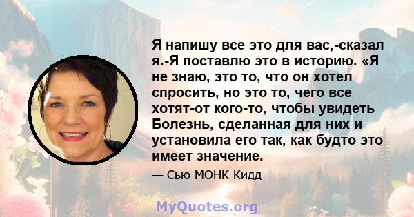 Я напишу все это для вас,-сказал я.-Я поставлю это в историю. «Я не знаю, это то, что он хотел спросить, но это то, чего все хотят-от кого-то, чтобы увидеть Болезнь, сделанная для них и установила его так, как будто это 