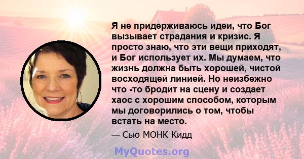 Я не придерживаюсь идеи, что Бог вызывает страдания и кризис. Я просто знаю, что эти вещи приходят, и Бог использует их. Мы думаем, что жизнь должна быть хорошей, чистой восходящей линией. Но неизбежно что -то бродит на 