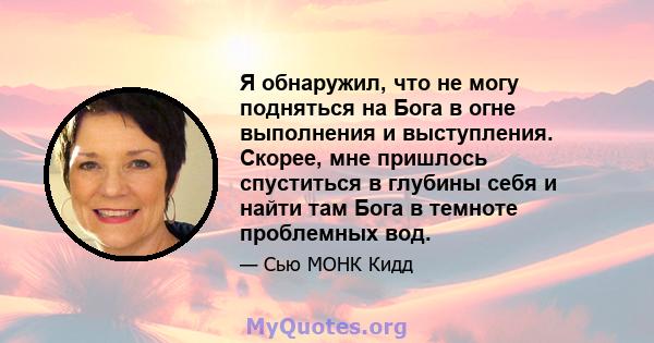 Я обнаружил, что не могу подняться на Бога в огне выполнения и выступления. Скорее, мне пришлось спуститься в глубины себя и найти там Бога в темноте проблемных вод.