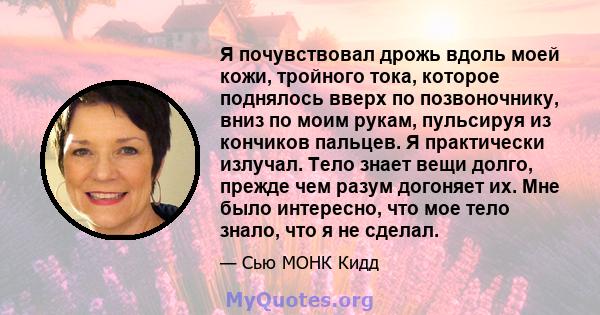 Я почувствовал дрожь вдоль моей кожи, тройного тока, которое поднялось вверх по позвоночнику, вниз по моим рукам, пульсируя из кончиков пальцев. Я практически излучал. Тело знает вещи долго, прежде чем разум догоняет