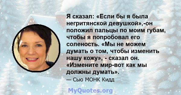 Я сказал: «Если бы я была негритянской девушкой»,-он положил пальцы по моим губам, чтобы я попробовал его соленость. «Мы не можем думать о том, чтобы изменить нашу кожу», - сказал он. «Измените мир-вот как мы должны