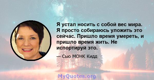 Я устал носить с собой вес мира. Я просто собираюсь уложить это сейчас. Пришло время умереть, и пришло время жить. Не испортируй это.