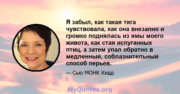 Я забыл, как такая тяга чувствовала, как она внезапно и громко поднялась из ямы моего живота, как стая испуганных птиц, а затем упал обратно в медленный, соблазнительный способ перьев.