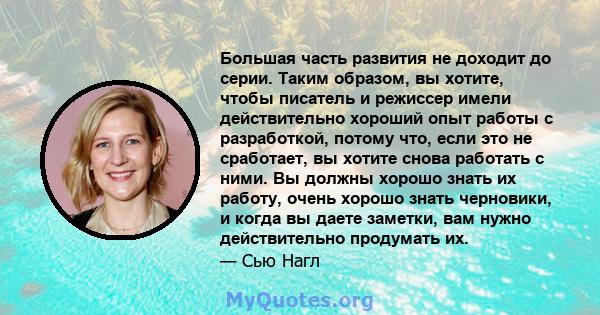 Большая часть развития не доходит до серии. Таким образом, вы хотите, чтобы писатель и режиссер имели действительно хороший опыт работы с разработкой, потому что, если это не сработает, вы хотите снова работать с ними.