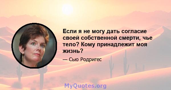 Если я не могу дать согласие своей собственной смерти, чье тело? Кому принадлежит моя жизнь?