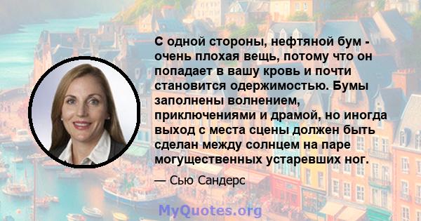 С одной стороны, нефтяной бум - очень плохая вещь, потому что он попадает в вашу кровь и почти становится одержимостью. Бумы заполнены волнением, приключениями и драмой, но иногда выход с места сцены должен быть сделан