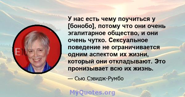 У нас есть чему поучиться у [бонобо], потому что они очень эгалитарное общество, и они очень чутко. Сексуальное поведение не ограничивается одним аспектом их жизни, который они откладывают. Это пронизывает всю их жизнь.