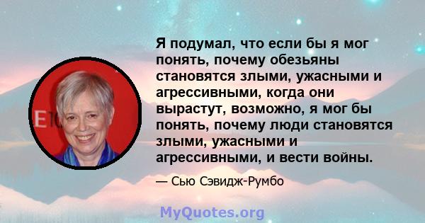 Я подумал, что если бы я мог понять, почему обезьяны становятся злыми, ужасными и агрессивными, когда они вырастут, возможно, я мог бы понять, почему люди становятся злыми, ужасными и агрессивными, и вести войны.