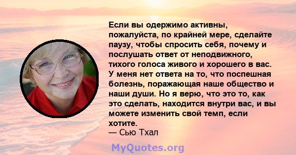 Если вы одержимо активны, пожалуйста, по крайней мере, сделайте паузу, чтобы спросить себя, почему и послушать ответ от неподвижного, тихого голоса живого и хорошего в вас. У меня нет ответа на то, что поспешная