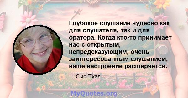 Глубокое слушание чудесно как для слушателя, так и для оратора. Когда кто-то принимает нас с открытым, непредсказующим, очень заинтересованным слушанием, наше настроение расширяется.