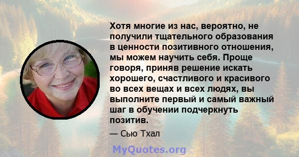 Хотя многие из нас, вероятно, не получили тщательного образования в ценности позитивного отношения, мы можем научить себя. Проще говоря, приняв решение искать хорошего, счастливого и красивого во всех вещах и всех