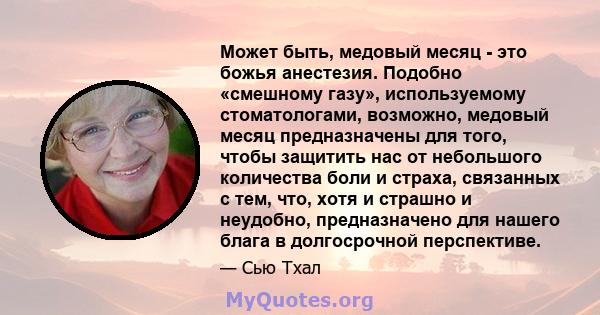 Может быть, медовый месяц - это божья анестезия. Подобно «смешному газу», используемому стоматологами, возможно, медовый месяц предназначены для того, чтобы защитить нас от небольшого количества боли и страха, связанных 