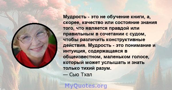 Мудрость - это не обучение книги, а, скорее, качество или состояние знания того, что является правдой или правильным в сочетании с судом, чтобы различить конструктивные действия. Мудрость - это понимание и интуиция,