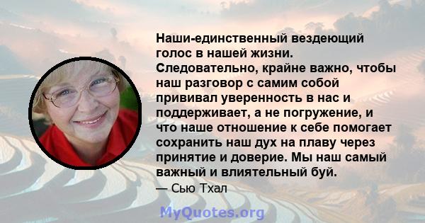 Наши-единственный вездеющий голос в нашей жизни. Следовательно, крайне важно, чтобы наш разговор с самим собой прививал уверенность в нас и поддерживает, а не погружение, и что наше отношение к себе помогает сохранить