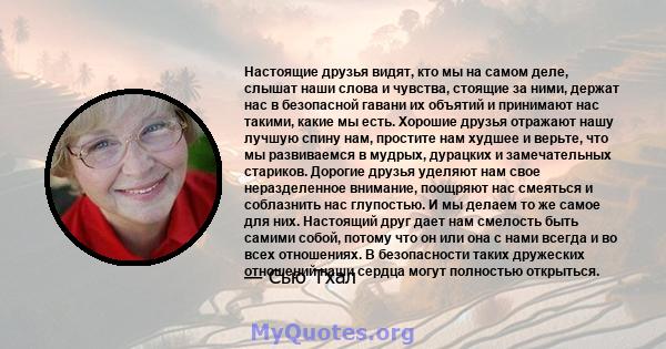 Настоящие друзья видят, кто мы на самом деле, слышат наши слова и чувства, стоящие за ними, держат нас в безопасной гавани их объятий и принимают нас такими, какие мы есть. Хорошие друзья отражают нашу лучшую спину нам, 