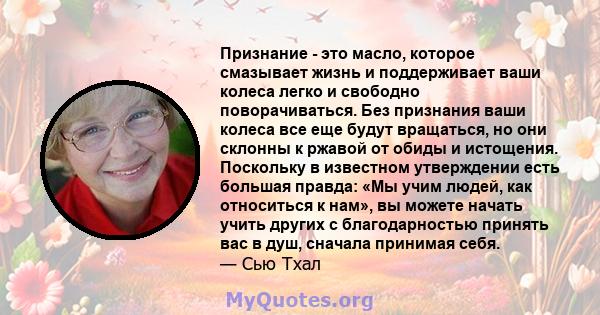 Признание - это масло, которое смазывает жизнь и поддерживает ваши колеса легко и свободно поворачиваться. Без признания ваши колеса все еще будут вращаться, но они склонны к ржавой от обиды и истощения. Поскольку в