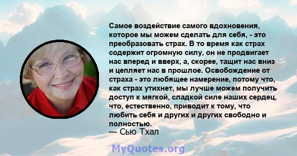 Самое воздействие самого вдохновения, которое мы можем сделать для себя, - это преобразовать страх. В то время как страх содержит огромную силу, он не продвигает нас вперед и вверх, а, скорее, тащит нас вниз и цепляет