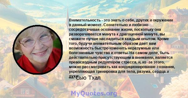 Внимательность - это знать о себе, других и окружении в данный момент. Сознательно и любезно сосредотачивая осознание жизни, поскольку она разворачивается минута к драгоценной минуте, вы сможете лучше насладиться каждым 