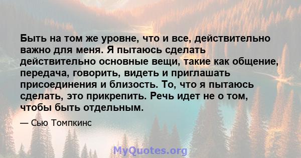 Быть на том же уровне, что и все, действительно важно для меня. Я пытаюсь сделать действительно основные вещи, такие как общение, передача, говорить, видеть и приглашать присоединения и близость. То, что я пытаюсь