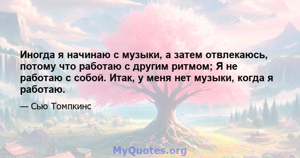 Иногда я начинаю с музыки, а затем отвлекаюсь, потому что работаю с другим ритмом; Я не работаю с собой. Итак, у меня нет музыки, когда я работаю.