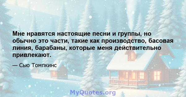 Мне нравятся настоящие песни и группы, но обычно это части, такие как производство, басовая линия, барабаны, которые меня действительно привлекают.