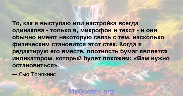 То, как я выступаю или настройка всегда одинакова - только я, микрофон и текст - и они обычно имеют некоторую связь с тем, насколько физическим становится этот стек. Когда я редактирую его вместе, плотность бумаг