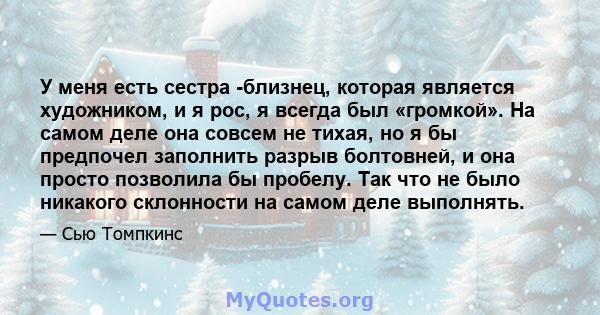 У меня есть сестра -близнец, которая является художником, и я рос, я всегда был «громкой». На самом деле она совсем не тихая, но я бы предпочел заполнить разрыв болтовней, и она просто позволила бы пробелу. Так что не